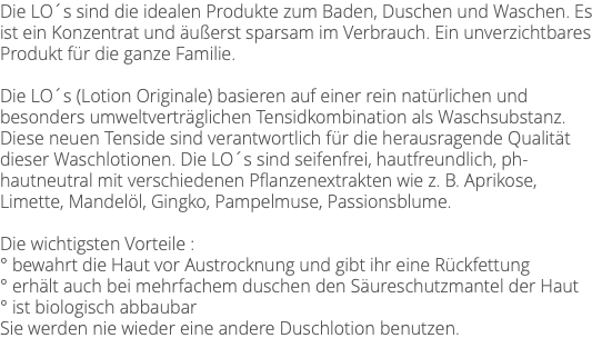 Die LO´s sind die idealen Produkte zum Baden, Duschen und Waschen. Es ist ein Konzentrat und äußerst sparsam im Verbrauch. Ein unverzichtbares Produkt für die ganze Familie. Die LO´s (Lotion Originale) basieren auf einer rein natürlichen und besonders umweltverträglichen Tensidkombination als Waschsubstanz. Diese neuen Tenside sind verantwortlich für die herausragende Qualität dieser Waschlotionen. Die LO´s sind seifenfrei, hautfreundlich, ph- hautneutral mit verschiedenen Pflanzenextrakten wie z. B. Aprikose, Limette, Mandelöl, Gingko, Pampelmuse, Passionsblume. Die wichtigsten Vorteile : ° bewahrt die Haut vor Austrocknung und gibt ihr eine Rückfettung ° erhält auch bei mehrfachem duschen den Säureschutzmantel der Haut ° ist biologisch abbaubar Sie werden nie wieder eine andere Duschlotion benutzen.