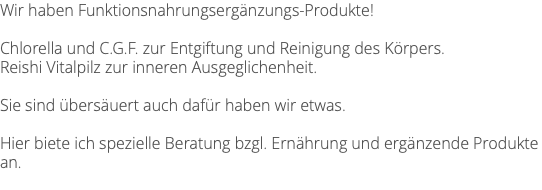 Wir haben Funktionsnahrungsergänzungs-Produkte! Chlorella und C.G.F. zur Entgiftung und Reinigung des Körpers. Reishi Vitalpilz zur inneren Ausgeglichenheit. Sie sind übersäuert auch dafür haben wir etwas. Hier biete ich spezielle Beratung bzgl. Ernährung und ergänzende Produkte an. 