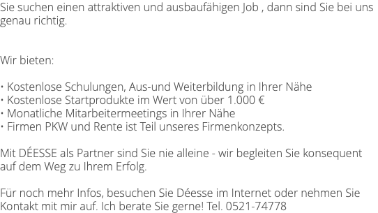 Sie suchen einen attraktiven und ausbaufähigen Job , dann sind Sie bei uns genau richtig. Wir bieten: • Kostenlose Schulungen, Aus-und Weiterbildung in Ihrer Nähe • Kostenlose Startprodukte im Wert von über 1.000 € • Monatliche Mitarbeitermeetings in Ihrer Nähe • Firmen PKW und Rente ist Teil unseres Firmenkonzepts. Mit DÉESSE als Partner sind Sie nie alleine - wir begleiten Sie konsequent auf dem Weg zu Ihrem Erfolg. Für noch mehr Infos, besuchen Sie Déesse im Internet oder nehmen Sie Kontakt mit mir auf. Ich berate Sie gerne! Tel. 0521-74778