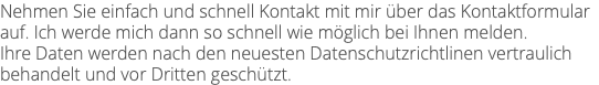 Nehmen Sie einfach und schnell Kontakt mit mir über das Kontaktformular auf. Ich werde mich dann so schnell wie möglich bei Ihnen melden. Ihre Daten werden nach den neuesten Datenschutzrichtlinen vertraulich behandelt und vor Dritten geschützt.