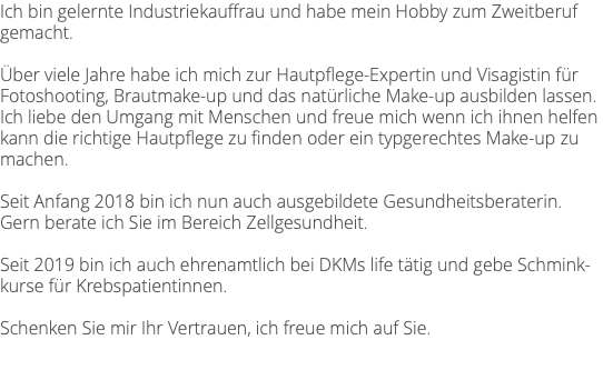 Ich bin gelernte Industriekauffrau und habe mein Hobby zum Zweitberuf gemacht. Über viele Jahre habe ich mich zur Hautpflege-Expertin und Visagistin für Fotoshooting, Brautmake-up und das natürliche Make-up ausbilden lassen. Ich liebe den Umgang mit Menschen und freue mich wenn ich ihnen helfen kann die richtige Hautpflege zu finden oder ein typgerechtes Make-up zu machen. Seit Anfang 2018 bin ich nun auch ausgebildete Gesundheitsberaterin. Gern berate ich Sie im Bereich Zellgesundheit. Seit 2019 bin ich auch ehrenamtlich bei DKMs life tätig und gebe Schmink-kurse für Krebspatientinnen. Schenken Sie mir Ihr Vertrauen, ich freue mich auf Sie.