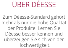 ÜBER DÉESSE Zum Déesse-Standard gehört mehr als nur die hohe Qualität der Produkte. Lernen Sie Déesse besser kennen und überzeugen Sie sich von der Hochwertigkeit.