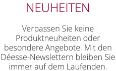 NEUHEITEN Verpassen Sie keine Produktneuheiten oder besondere Angebote. Mit den Déesse-Newslettern bleiben Sie immer auf dem Laufenden.