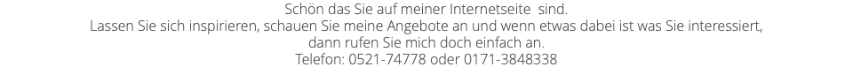 Schön das Sie auf meiner Internetseite sind. Lassen Sie sich inspirieren, schauen Sie meine Angebote an und wenn etwas dabei ist was Sie interessiert, dann rufen Sie mich doch einfach an. Telefon: 0521-74778 oder 0171-3848338