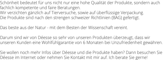 Schönheit bedeutet für uns nicht nur eine hohe Qualität der Produkte, sondern auch fachlich kompetente und faire Beratungen. Wir verzichten gänzlich auf Tierversuche, sowie auf überflüssige Verpackung. Die Produkte sind nach den strengen schweizer Richtlinien (BAG) gefertigt. Das beste aus der Natur - mit dem Besten der Wissenschaft vereint. Darum sind wir von Déesse so sehr von unseren Produkten überzeugt, dass wir unseren Kunden eine Wohlfühlgarantie von 6 Monaten bei Unzufriedenheit gewähren. Sie wollen noch mehr Infos über Déesse und die Produkte haben? Dann besuchen Sie Déesse im Internet oder nehmen Sie Kontakt mit mir auf. Ich berate Sie gerne!