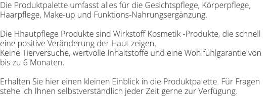 Die Produktpalette umfasst alles für die Gesichtspflege, Körperpflege, Haarpflege, Make-up und Funktions-Nahrungsergänzung. Die Hhautpflege Produkte sind Wirkstoff Kosmetik -Produkte, die schnell eine positive Veränderung der Haut zeigen. Keine Tierversuche, wertvolle Inhaltstoffe und eine Wohlfühlgarantie von bis zu 6 Monaten. Erhalten Sie hier einen kleinen Einblick in die Produktpalette. Für Fragen stehe ich Ihnen selbstverständlich jeder Zeit gerne zur Verfügung.