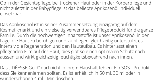Ob in der Gesichtspflege, bei trockener Haut oder in der Körperpflege und nicht zuletzt in der Babypflege ist das beliebte Aprikosenöl individuell einsetzbar. Das Aprikosenöl ist in seiner Zusammensetzung einzigartig auf dem Kosmetikmarkt und ein vielseitig verwendbares Pflegeprodukt für die ganze Familie. Durch die hochwertigen Inhaltsstoffe ist unser Aprikosenöl in der Lage, die Haut zu beruhigen und zu pflegen, gleichzeitig unterstützt es intensiv die Regeneration und den Hautaufbau. Es hinterlässt einen pflegenden Film auf der Haut, dies gibt so einen optimalen Schutz nach aussen und wirkt gleichzeitig feuchtigkeitsbewahrend nach innen. Das „ DÉESSE Gold“ darf nicht in Ihrem Haushalt fehlen. Ein SOS - Produkt, dass Sie kennenlernen sollten. Es ist erhältlich in 50 ml, 30 ml oder in wunderschönen 4 ml - Minidöschen. 
